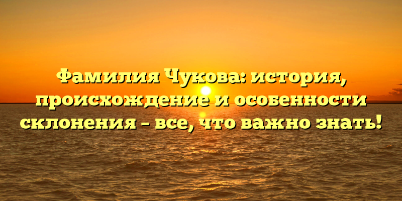 Фамилия Чукова: история, происхождение и особенности склонения – все, что важно знать!