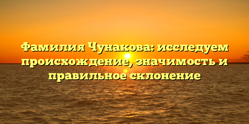 Фамилия Чунакова: исследуем происхождение, значимость и правильное склонение
