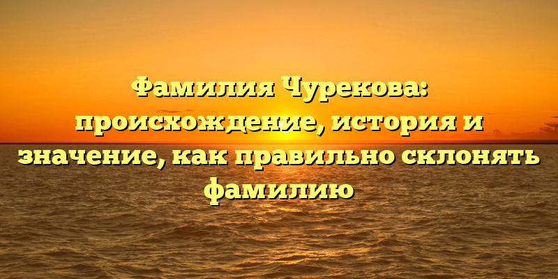 Фамилия Чурекова: происхождение, история и значение, как правильно склонять фамилию