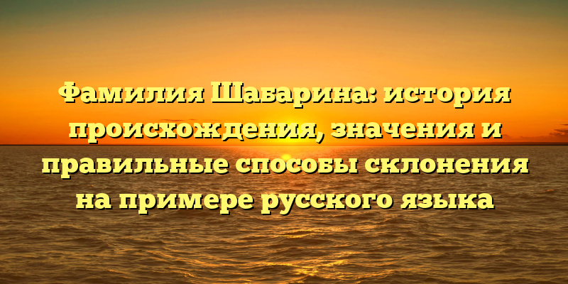 Фамилия Шабарина: история происхождения, значения и правильные способы склонения на примере русского языка