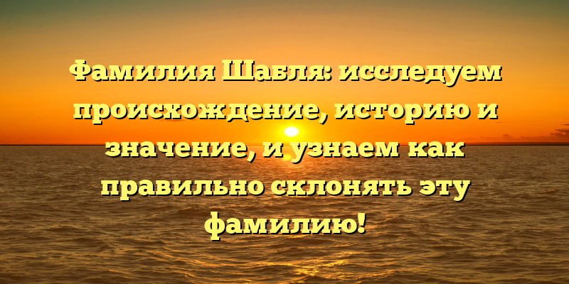 Фамилия Шабля: исследуем происхождение, историю и значение, и узнаем как правильно склонять эту фамилию!