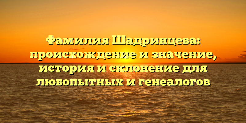 Фамилия Шадринцева: происхождение и значение, история и склонение для любопытных и генеалогов
