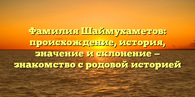 Фамилия Шаймухаметов: происхождение, история, значение и склонение — знакомство с родовой историей