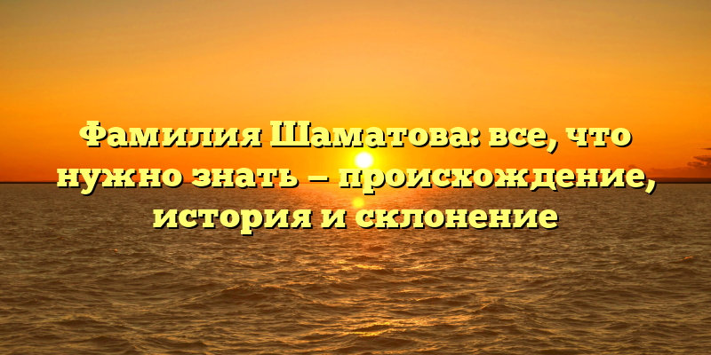 Фамилия Шаматова: все, что нужно знать — происхождение, история и склонение