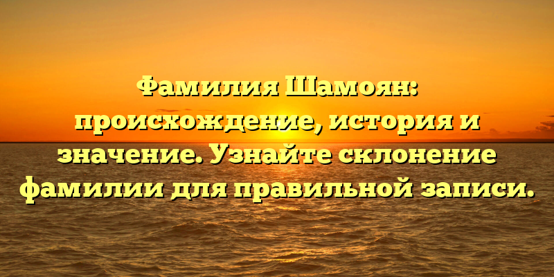 Фамилия Шамоян: происхождение, история и значение. Узнайте склонение фамилии для правильной записи.