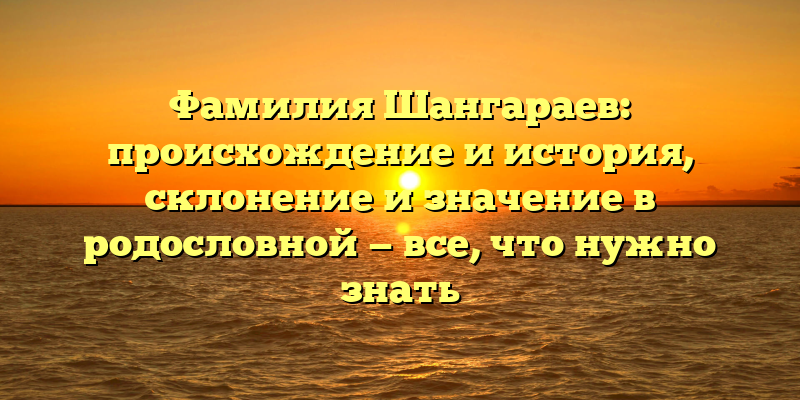 Фамилия Шангараев: происхождение и история, склонение и значение в родословной — все, что нужно знать