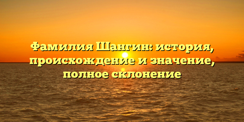 Фамилия Шангин: история, происхождение и значение, полное склонение