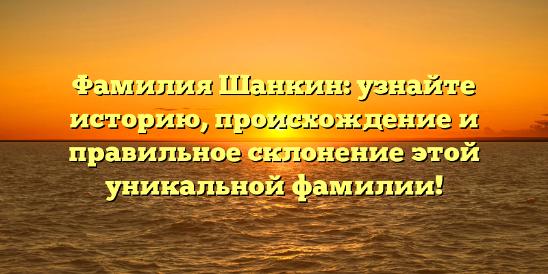 Фамилия Шанкин: узнайте историю, происхождение и правильное склонение этой уникальной фамилии!