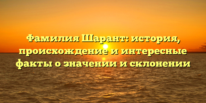 Фамилия Шарант: история, происхождение и интересные факты о значении и склонении