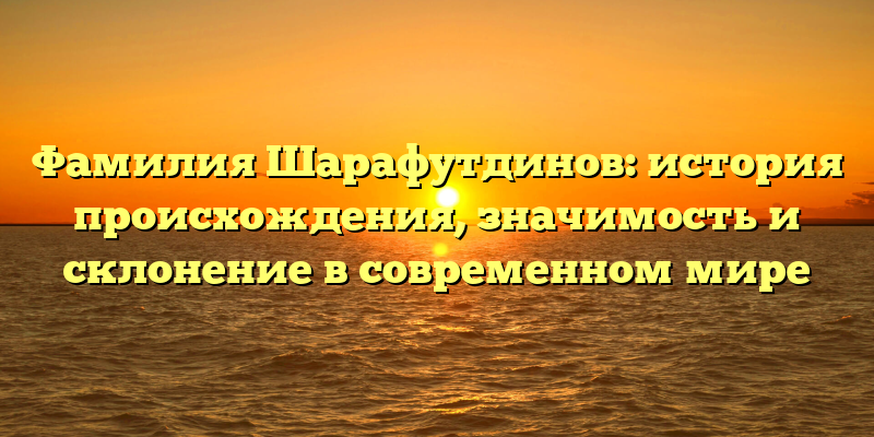 Фамилия Шарафутдинов: история происхождения, значимость и склонение в современном мире