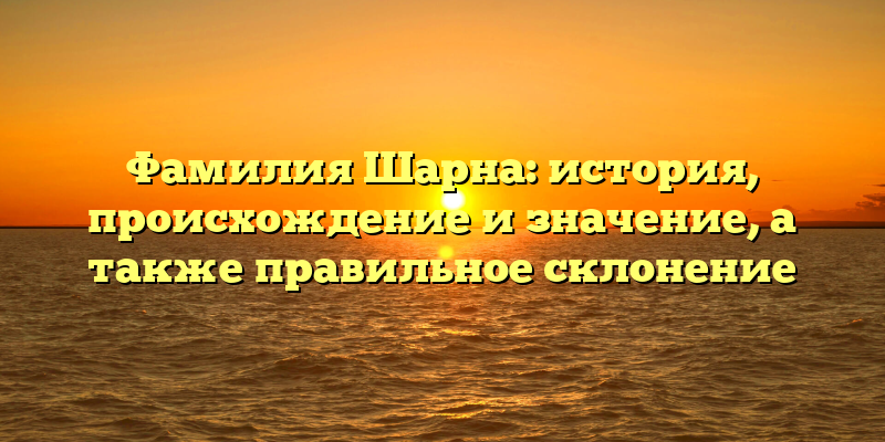 Фамилия Шарна: история, происхождение и значение, а также правильное склонение