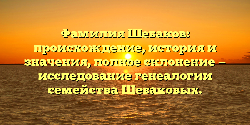 Фамилия Шебаков: происхождение, история и значения, полное склонение — исследование генеалогии семейства Шебаковых.