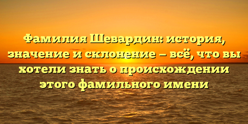 Фамилия Шевардин: история, значение и склонение — всё, что вы хотели знать о происхождении этого фамильного имени