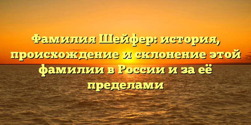 Фамилия Шейфер: история, происхождение и склонение этой фамилии в России и за её пределами