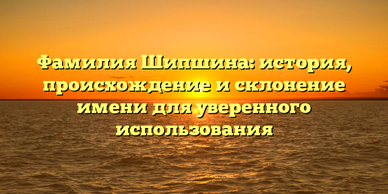 Фамилия Шипшина: история, происхождение и склонение имени для уверенного использования