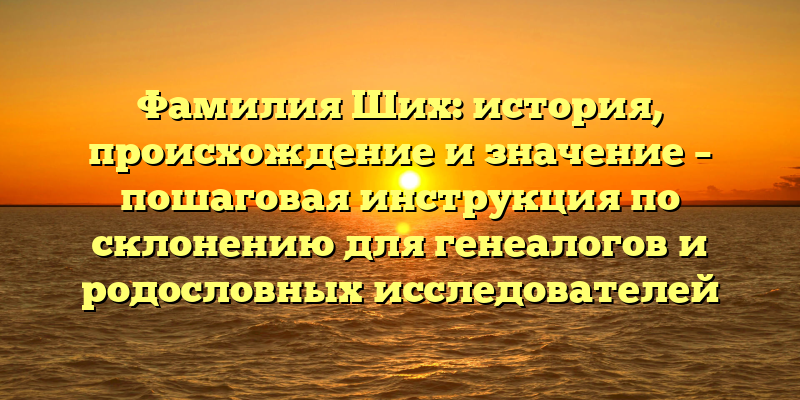 Фамилия Ших: история, происхождение и значение – пошаговая инструкция по склонению для генеалогов и родословных исследователей
