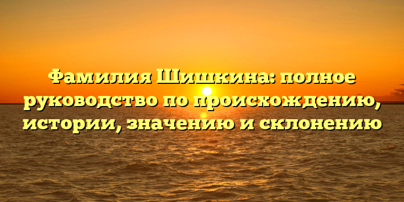 Фамилия Шишкина: полное руководство по происхождению, истории, значению и склонению