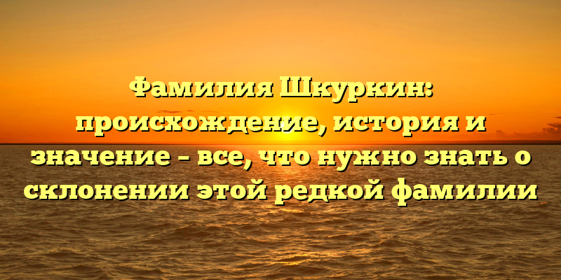 Фамилия Шкуркин: происхождение, история и значение – все, что нужно знать о склонении этой редкой фамилии