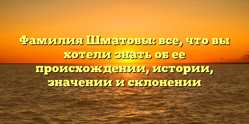 Фамилия Шматовы: все, что вы хотели знать об ее происхождении, истории, значении и склонении