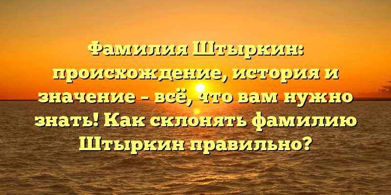 Фамилия Штыркин: происхождение, история и значение – всё, что вам нужно знать! Как склонять фамилию Штыркин правильно?