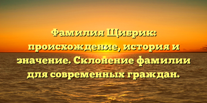 Фамилия Щибрик: происхождение, история и значение. Склонение фамилии для современных граждан.