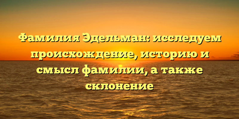 Фамилия Эдельман: исследуем происхождение, историю и смысл фамилии, а также склонение