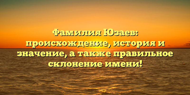 Фамилия Юзаев: происхождение, история и значение, а также правильное склонение имени!