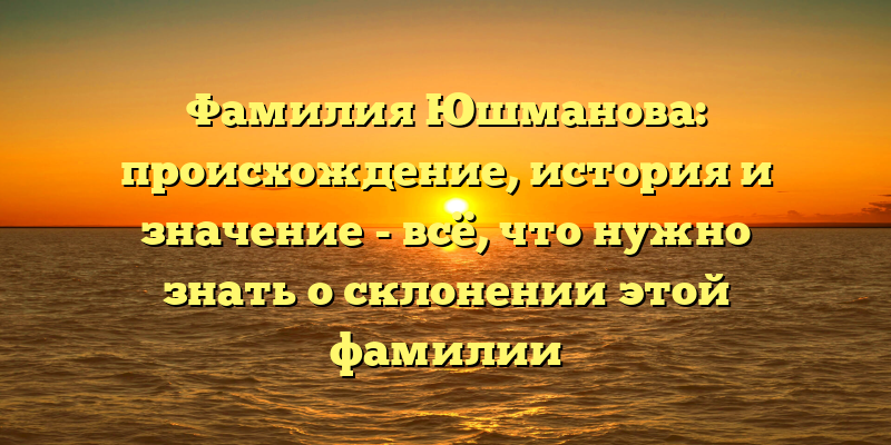 Фамилия Юшманова: происхождение, история и значение - всё, что нужно знать о склонении этой фамилии