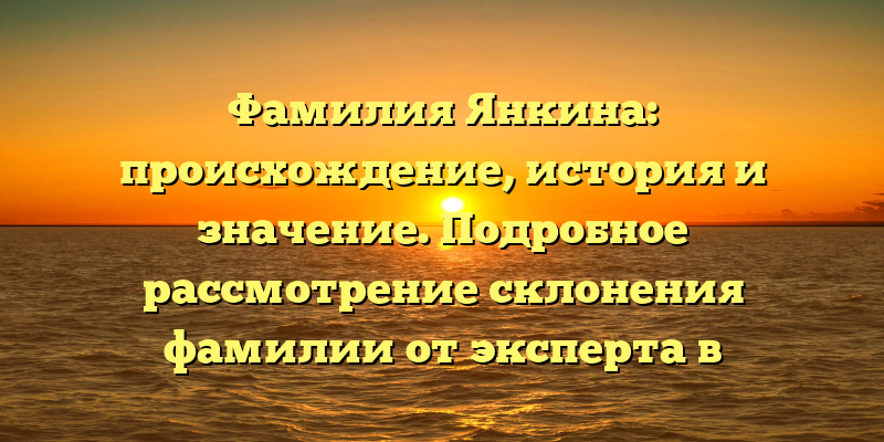 Фамилия Янкина: происхождение, история и значение. Подробное рассмотрение склонения фамилии от эксперта в генеалогии.