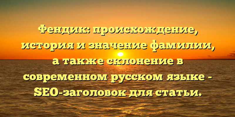 Фендик: происхождение, история и значение фамилии, а также склонение в современном русском языке - SEO-заголовок для статьи.