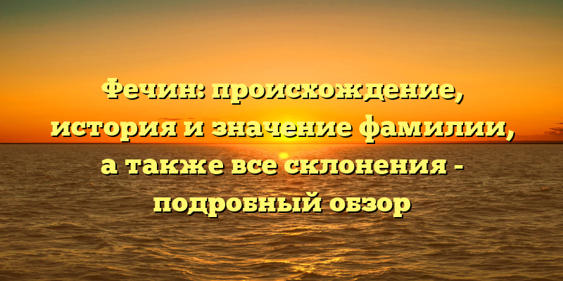 Фечин: происхождение, история и значение фамилии, а также все склонения - подробный обзор