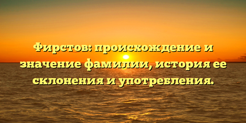 Фирстов: происхождение и значение фамилии, история ее склонения и употребления.