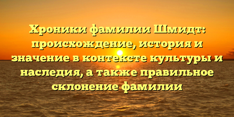 Хроники фамилии Шмидт: происхождение, история и значение в контексте культуры и наследия, а также правильное склонение фамилии