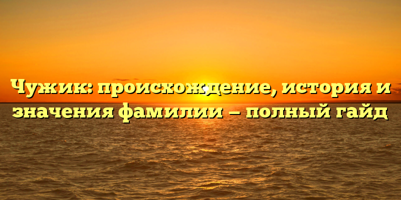 Чужик: происхождение, история и значения фамилии — полный гайд