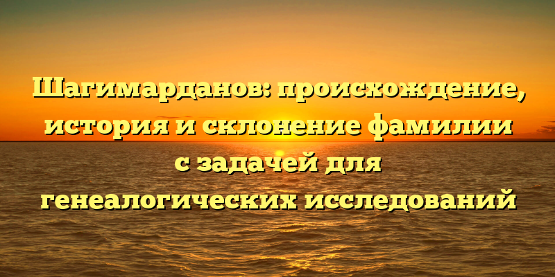 Шагимарданов: происхождение, история и склонение фамилии с задачей для генеалогических исследований