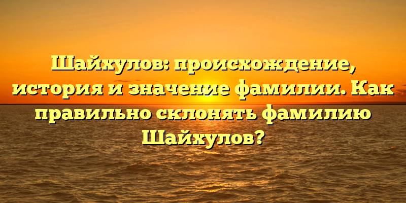 Шайхулов: происхождение, история и значение фамилии. Как правильно склонять фамилию Шайхулов?