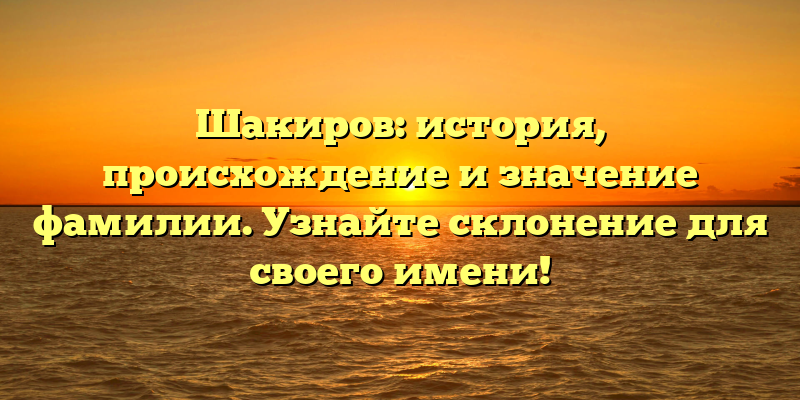 Шакиров: история, происхождение и значение фамилии. Узнайте склонение для своего имени!