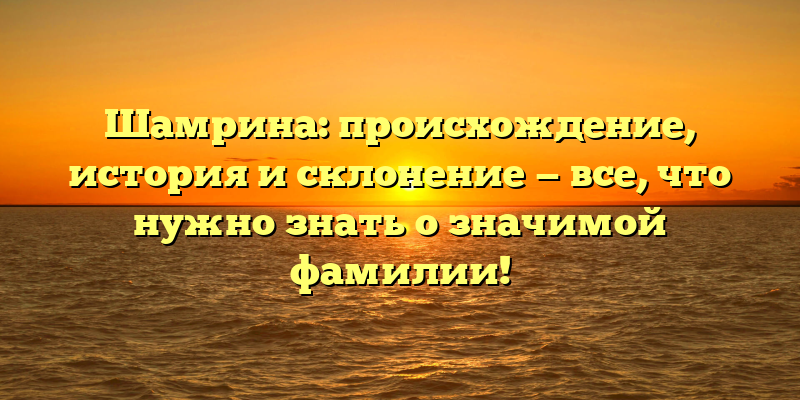 Шамрина: происхождение, история и склонение — все, что нужно знать о значимой фамилии!