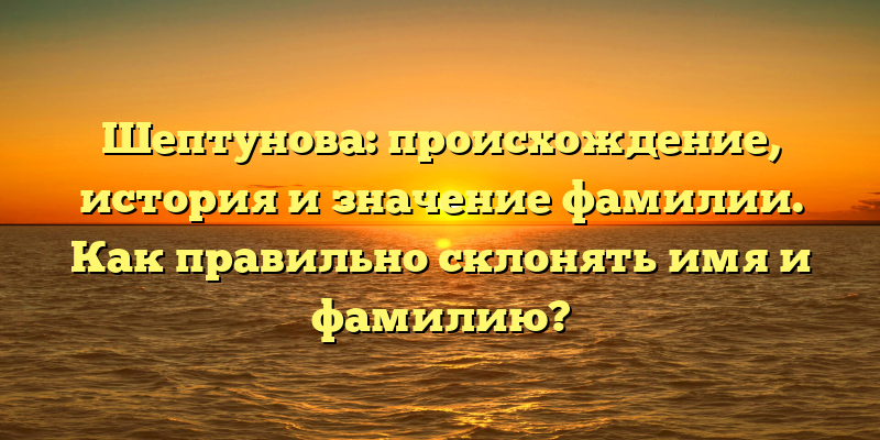 Шептунова: происхождение, история и значение фамилии. Как правильно склонять имя и фамилию?