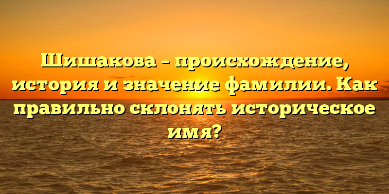 Шишакова – происхождение, история и значение фамилии. Как правильно склонять историческое имя?