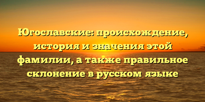 Югославские: происхождение, история и значения этой фамилии, а также правильное склонение в русском языке