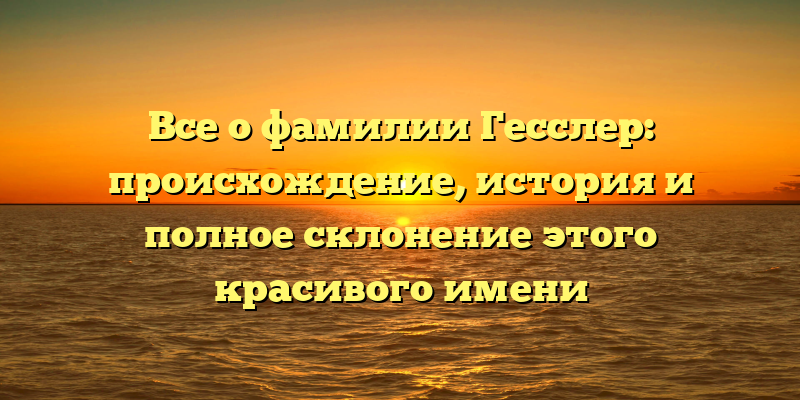 Все о фамилии Гесслер: происхождение, история и полное склонение этого красивого имени