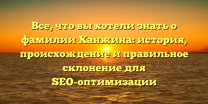 Все, что вы хотели знать о фамилии Ханжина: история, происхождение и правильное склонение для SEO-оптимизации