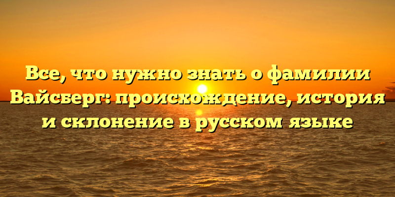 Все, что нужно знать о фамилии Вайсберг: происхождение, история и склонение в русском языке