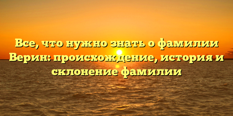 Все, что нужно знать о фамилии Верин: происхождение, история и склонение фамилии