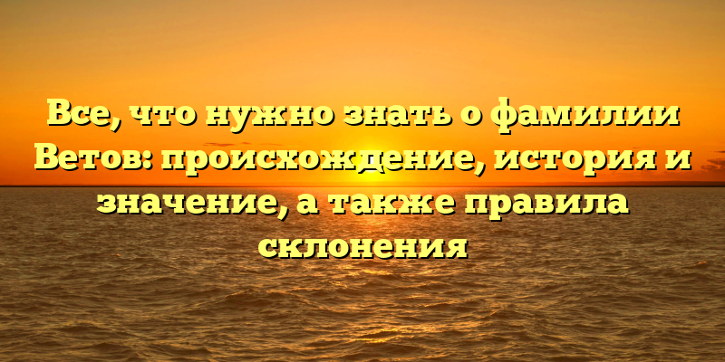 Все, что нужно знать о фамилии Ветов: происхождение, история и значение, а также правила склонения