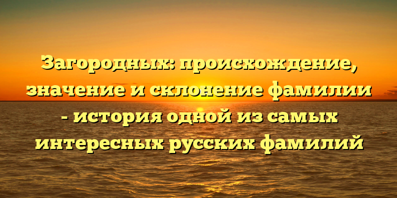 Загородных: происхождение, значение и склонение фамилии - история одной из самых интересных русских фамилий