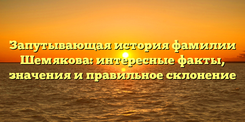 Запутывающая история фамилии Шемякова: интересные факты, значения и правильное склонение