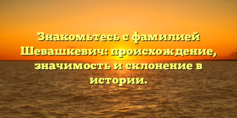 Знакомьтесь с фамилией Шевашкевич: происхождение, значимость и склонение в истории.