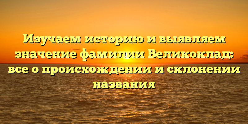 Изучаем историю и выявляем значение фамилии Великоклад: все о происхождении и склонении названия